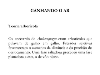 GANHANDO O AR
Teoria arborícola
Os ancestrais de Archaeopteryx eram arborícolas que
pulavam de galho em galho. Pressões seletivas
favoreceram o aumento da distância e da precisão do
deslocamento. Uma fase saltadora precedeu uma fase
planadora e esta, a de vôo pleno.
 