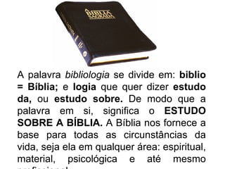 A palavra bibliologia se divide em: biblio
= Bíblia; e logia que quer dizer estudo
da, ou estudo sobre. De modo que a
palavra em si, significa o ESTUDO
SOBRE A BÍBLIA. A Bíblia nos fornece a
base para todas as circunstâncias da
vida, seja ela em qualquer área: espiritual,
material, psicológica e até mesmo
 