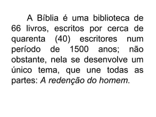 A Bíblia é uma biblioteca de
66 livros, escritos por cerca de
quarenta (40) escritores num
período de 1500 anos; não
obstante, nela se desenvolve um
único tema, que une todas as
partes: A redenção do homem.
 