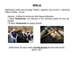 BÍBLIA
Significado: bíblia vem do grego “biblion”, significa “rolo ou livro”, o plural de
biblon é bíblia - “Livros”

   Idiomas: A Bíblia foi escrita em três línguas diferentes:
   • Velho Testamento: em hebraico e em aramaico (parte do livro de
   Daniel)
   • O Novo Testamento em grego (Koiné).




    Então disse: Eis aqui venho; no rolo do livro de mim está escrito.
                              Salmo 40.7
 