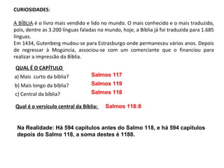 CURIOSIDADES:

A BÍBLIA é o livro mais vendido e lido no mundo. O mais conhecido e o mais traduzido,
pois, dentre as 3.200 línguas faladas no mundo, hoje, a Bíblia já foi traduzida para 1.685
línguas.
Em 1434, Gutenberg mudou-se para Estrasburgo onde permaneceu vários anos. Depois
de regressar à Mogúncia, associou-se com um comerciante que o financiou para
realizar a impressão da Bíblia.

QUAL É O CAPÍTULO
a) Mais curto da bíblia?          Salmos 117
b) Mais longo da bíblia?          Salmos 119
c) Central da bíblia?             Salmos 118

Qual é o versículo central da Bíblia:    Salmos 118:8


 Na Realidade: Há 594 capítulos antes do Salmo 118, e há 594 capítulos
 depois do Salmo 118, a soma destes é 1188.
 