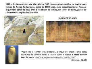 1947 - Os Manuscritos do Mar Morto (930 documentos) contêm os textos mais
velhos do Antigo Testamento, cerca de 1000 anos, mais especificamente. Ficaram
esquecidos cerca de 2000 anos e resistiram ao tempo, em jarros de barro, graças ao
clima seco da região de QUMRAN.

                                                     LIVRO DE ISAÍAS




               “Assim diz o Senhor dos exércitos, o Deus de Israel: Toma estas
               escrituras de compra, tanto a selada, como a aberta, e mete-as num
               vaso de barro, para que se possam conservar muitos dias”;
                                                                   (Jeremias 32.14)
 