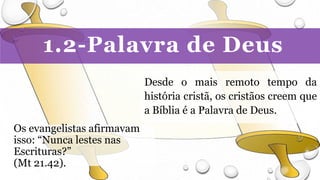 1.2-Palavra de Deus
Desde o mais remoto tempo da
história cristã, os cristãos creem que
a Bíblia é a Palavra de Deus.
Os evangelistas afirmavam
isso: “Nunca lestes nas
Escrituras?”
(Mt 21.42).
 