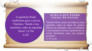OLHA O QUE PEDRO
FALOU DE PAULO:O apóstolo Paulo
confirmou para o jovem
Timóteo: “desde a tua
meninice, sabe as sagradas
letras” (2 Tm
3.15).
“falando disto, como em todas as suas
epístolas, entre as quais há pontos
difíceis de entender, que os indoutos
e inconstantes torcem e igualmente as
outras Escrituras, para sua própria
perdição”
(2 Pe 3.16).
 