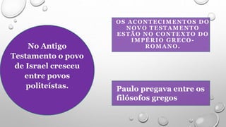 OS ACONTECIMENTOS DO
NOVO TESTAMENTO
ESTÃO NO CONTEXTO DO
IMPÉRIO GRECO-
ROMANO.
Paulo pregava entre os
filósofos gregos
No Antigo
Testamento o povo
de Israel cresceu
entre povos
politeístas.
 