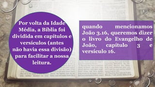 Por volta da Idade
Média, a Bíblia foi
dividida em capítulos e
versículos (antes
não havia essa divisão)
para facilitar a nossa
leitura.
quando mencionamos
João 3.16, queremos dizer
o livro do Evangelho de
João, capítulo 3 e
versículo 16.
 