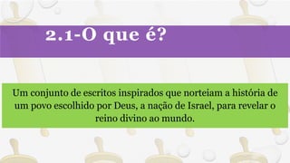 2.1-O que é?
Um conjunto de escritos inspirados que norteiam a história de
um povo escolhido por Deus, a nação de Israel, para revelar o
reino divino ao mundo.
 