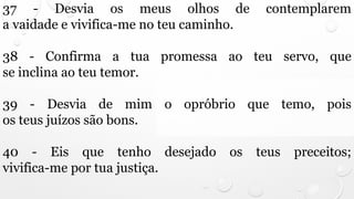 37 - Desvia os meus olhos de contemplarem
a vaidade e vivifica-me no teu caminho.
38 - Confirma a tua promessa ao teu servo, que
se inclina ao teu temor.
39 - Desvia de mim o opróbrio que temo, pois
os teus juízos são bons.
40 - Eis que tenho desejado os teus preceitos;
vivifica-me por tua justiça.
 