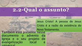 2.2-Qual o assunto?
Jesus Cristo! A pessoa de Jesus
Cristo é a razão da existência do
Novo Testamento.
Também está presente nesse
documento o advento da
Igreja e o seu projeto de
evangelização local e
 