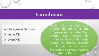 Conclusão
A Bíblia possui 66 livros:
 39 no AT;
 27 no NT;
Nesta lição, estudamos a
origem da Bíblia, a sua
organização e divisões.
Vimos que, desde os
primeiros séculos da Igreja
Cristã, os crentes aceitam
o Antigo e o Novo
Testamento como a Palavra
inspirada de Deus.
 
