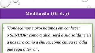 Meditação (Os 6.3)
• “Conheçamos e prossigamos em conhecer
o SENHOR: como a alva, será a sua saída; e ele
a nós virá como a chuva, como chuva serôdia
que rega a terra” .
 