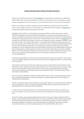 A Origem Da Bossa Nova: História Da Música Brasileira
A bossa nova é estilo conhecido da música brasileira quesedesenvolveu e popularizou na década de
1950 e 1960.A frasesignifica nova tendência.Fusão líricado samba edo jazz,o estilo adquiriu grande
número de seguidores nos anos sessenta,em inicial entre jovens músicos euniversitários estudantes.
Desde o nascimento,se manteve como parte vital do repertório jazz padrão.“Garota de Ipanema”,
sonora clássicado gênero musical,éconhecida por ser a segunda faixa mais gravadano mundo graças
às expansões proporcionadas ao mundo por Tom Jobim.
No Brasil,a palavra“bossa”é antiquada gíria paraalgo queé feito com charme particular,talento
natural ou habilidadeinata.No início de 1932,Noel Rosa usou a palavra emcomposição própria:“O
samba,a prontidão e outras bossas.São nossas coisas,são coisasnossas”. Porém, não sepode ignorar o
fato de que a origem exata do termo “bossa nova” ainda permanece incerta.Dentro da cultura de praia
artística dos anos 1950 no Rio de Janeiro a palavra era usada parasereferir a qualquer “tendência” nova
ou “onda da moda”. Em seu livro “Bossa Nova”,o escritor brasileiro Ruy Castro afirma queo termo já
estava em uso por volta de 1950,entre músicos,como palavra para caracterizar talento dealguém para
tocar ou cantar de forma idiossincrática. Castro aponta o uso prévio em público para concerto que
aconteceu no ano de 1958 pelo Grupo Universitário Hebraico do Brasil (UniversidadeHebraicaGrupo do
Brasil).Estegrupo era composto por Sylvinha Telles,Lyra Carlinhos,Nara Leão,Eça Luizinho e Roberto
Menescal.Em 1959,Nara Leão também participou emmais de um monitor embrionário da bossa nova.
Isto incluiu o primeiro Festival deSamba Session,realizado pelos estudantes da PUC (Pontifícia
UniversidadeCatólica).
De modo provável embora esses primeiros músicos fossemos primeiros a utilizar o termo “bossa nova”
como uma referência genérica a este estilo musical novo,a palavra pegou para definir a criação artística
própria específica.
A Bossa Nova é estilo musical evoluiu do samba,possui maiorcomplexidadena formação dos acordes
na melodia e menos poder percussivo no campo harmônico.Ao contrário deorigens nas favelas,surgiu
dos bairros deluxo à beira-mar do Rio de Janeiro. Vale ressaltar queo desenvolvimento do estilo
musical está creditado aos artistasquetrabalharamna década de 1950, incluindo Johnny Alf, Antônio
Carlos Jobime João Gilberto.
Uma das primeiras canções foi composta por João Gilberto. Outras músicas quepopularizaramo estilo
foram: Saudade da Bahia (Dorival Caymmi) e Chega de Saudade(composta por Vinícius deMoraes e
cantada pela Elizete Cardoso).
Influência adiantadasobrea bossa nova está na canção “Dans Seg Île”, do cantor francês Henri Salvador,
que se apresentou em 1957,no filme italiano Europa di Notte, por Alessandro Blasetti.A música foi
distribuída no Brasil ecoberta por artistas brasileiros.
Em 2005, Henri Salvador foi premiado com a Ordem do Mérito Cultural Brasileiro por influênciana
cultura.Ele recebeu a honra do cantor e ministro da Cultura,Gilberto Gil,na presença do presidente
Lula.
A primeira canção a alcançar popularidadeinternacional foi,talvez,a mais bem sucedida de todos os
tempos, a gravação Getz / Byrd de “Desafinado”. Esta música de 1962 e o Prêmio Grammy de gravação
de Garota de Ipanema cantada por Astrud Gilberto e João Gilberto introduziu o estilo ao mundo, se
tornando estereótipo brasileiro,em principal comreferência a cidadedo Rio de Janeiro,principal
inspiradora das faixas,caso deCorcovado,Copacabana Princesinha do Mar,entre outras.
 