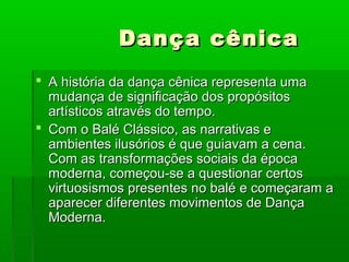 Dança cênica
 A história da dança cênica representa uma
  mudança de significação dos propósitos
  artísticos através do tempo.
 Com o Balé Clássico, as narrativas e
  ambientes ilusórios é que guiavam a cena.
  Com as transformações sociais da época
  moderna, começou-se a questionar certos
  virtuosismos presentes no balé e começaram a
  aparecer diferentes movimentos de Dança
  Moderna.
 