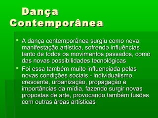 Dança
Contemporânea
 A dança contemporânea surgiu como nova
  manifestação artística, sofrendo influências
  tanto de todos os movimentos passados, como
  das novas possibilidades tecnológicas
 Foi essa também muito influenciada pelas
  novas condições sociais - individualismo
  crescente, urbanização, propagação e
  importâncias da mídia, fazendo surgir novas
  propostas de arte, provocando também fusões
  com outras áreas artísticas
 