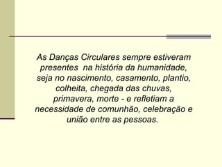 As Danças Circulares sempre estiveram presentes  na história da humanidade, seja no nascimento, casamento, plantio, colheita, chegada das chuvas, primavera, morte - e refletiam a necessidade de comunhão, celebração e união entre as pessoas.  