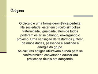 O círculo é uma forma geométrica perfeita. Na sociedade, estar em círculo simboliza fraternidade, igualdade, além de todos poderem estar se olhando, enxergando o próximo. Uma sensação de “estarmos juntos”, de mãos dadas, passando e sentindo a energia do grupo. As culturas antigas utilizavam a roda para se confraternizar, conversar e educar ora praticando rituais ora dançando. Origem 