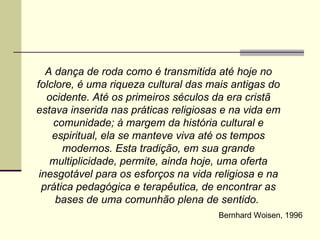 A dança de roda como é transmitida até hoje no folclore, é uma riqueza cultural das mais antigas do ocidente. Até os primeiros séculos da era cristã estava inserida nas práticas religiosas e na vida em comunidade; à margem da história cultural e espiritual, ela se manteve viva até os tempos modernos. Esta tradição, em sua grande multiplicidade, permite, ainda hoje, uma oferta inesgotável para os esforços na vida religiosa e na prática pedagógica e terapêutica, de encontrar as bases de uma comunhão plena de sentido.  Bernhard Woisen, 1996 