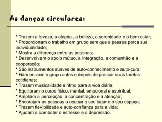 As danças circulares: *  Trazem a leveza, a alegria , a beleza, a serenidade e o bem estar; *  Proporcionam o trabalho em grupo sem que a pessoa perca sua individualidade; *  Mostra a diferença entre as pessoas; *  Desenvolvem o apoio mútuo, a integração, a comunhão e a cooperação; *  São instrumentos suaves de auto-conhecimento e auto-cura; *  Harmonizam o grupo antes e depois de praticar suas tarefas cotidianas; *  Trazem musicalidade e ritmo para a vida diária; *  Equilibram o corpo fisico, mental, emocional e espiritual; *  Ampliam a percepção, a concentração e a atenção; *  Encorajam as pessoas a ocupar o seu lugar e o seu espaço;  *  Trazem flexibilidade e auto-confiança para a vida; *  Ajudam a combater o estresse e a depressão. 