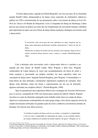 O termo dança-teatro, segundo Isa Partsh Bérgsohn8
, nos leva aos anos 20 na Alemanha
quando Rudolf Laban, distanciando-se da dança como expressão de sentimentos subjetivos,
publica em 1920 a sistematização do seu pensamento sobre o movimento da dança no livro Die
Welt des Tänzers (O Mundo do Dançarino). Com a Companhia de Dança de Hamburgo, Laban
provou suas teorias na prática em torno das leis fundamentais do movimento humano, trabalhou
para representar no palco sua nova forma de dança (dança moderna), distinguiu movimento coral
e dança-teatro.
O movimento coral servia para dar uma experiência ao leigo, enquanto que na
dança teatro dançarinos profissionais treinados apresentavam a forma de arte da
dança.
Diferenciava as danças de acordo com sua estrutura como orquestra, dança coral ou
câmara, incluindo danças menores como a sonata e a canção. (Partshh-Bergsohn,
1988)
Com a distinção entre movimento coral e dança-teatro abre-se o caminho a ser
seguido por dois alunos de Rudolf Laban: Mary Wigman e Kurt Joos. Wigman
colaboradora de Laban dançava às vezes sem acompanhamento em busca de sentir o
ritmo corporal e, procurando seu próprio caminho, foi mais específica sobre sua
concepção de dança teatro. Segundo Partsch-Bergshon, para Wigman “a humanidade é o
tema básico de uma ilimitada e eternamente significativa seqüência de variações. Suas
danças eram abstratas, claras em forma e expressionistas em seu uso de distorção,
algumas realizadas em completo silêncio.” (Partsh-Bergsohn, 1988).
Após ter passado por uma experiência difícil com a montagem de Totenmal (Monumento
para os mortos, coreografia de 1930, sem música para o poema de Alberto Talhof), Wigman
reavaliou se o grau de abstração empregado neste trabalho ainda estava no campo da dança.;
objetivou o renascimento contemporâneo do teatro grego antigo, criou ritmos espaciais através de
simples locomoções unificadas em grandes ações de coral e colaborou com diretores alemães de
destaque. Em uma de suas obras escreveu:
“A irredutível exigência da dança coral no seu criador, o coreógrafo é a simplicidade,
e uma vez mais a simplicidade na organização do espaço, no seu conteúdo rítmico,
nas nuances dinâmicas do caminho da atitude corporal e do gesto”. (Wigman, cit. in
8 Isa Partsch-Bergsohn: Professora da Universidade do Arizona, Tucson, autora do livro Modern Dance in Germany
and the United States (A Dança Moderna na Alemanha e nos Estados Unidos), Hardwood Publisher, 1994; ensinou para
a Folkwang Schule, em Essen (Alemanha), por sete anos.
 