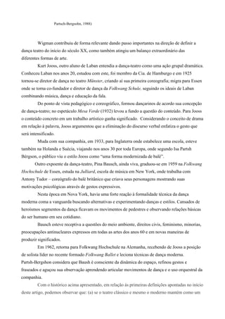 Partsch-Bergsohn, 1988)
Wigman contribuiu de forma relevante dando passo importantes na direção de definir a
dança teatro do início do século XX, como também atingiu um balanço extraordinário das
diferentes formas de arte.
Kurt Jooss, outro aluno de Laban entendia a dança-teatro como uma ação grupal dramática.
Conheceu Laban nos anos 20, estudou com este, foi membro da Cia. de Hamburgo e em 1925
tornou-se diretor de dança no teatro Münster, criando aí sua primeira coreografia; migra para Essen
onde se torna co-fundador e diretor de dança da Folkwang Schule, seguindo os ideais de Laban
combinando música, dança e educação da fala.
Do ponto de vista pedagógico e coreográfico, formou dançarinos de acordo sua concepção
de dança-teatro; no espetáculo Mesa Verde (1932) levou a fundo a questão do conteúdo. Para Jooss
o conteúdo concreto em um trabalho artístico ganha significado. Considerando o conceito de drama
em relação à palavra, Jooss argumentou que a eliminação do discurso verbal enfatiza o gesto que
será intensificado.
Muda com sua companhia, em 1933, para Inglaterra onde estabelece uma escola, esteve
também na Holanda e Suécia, viajando nos anos 30 por toda Europa, onde segundo Isa Partsh
Bérgson, o público viu o estilo Jooss como “uma forma modernizada de balé”.
Outro expoente da dança-teatro, Pina Bausch, ainda viva, graduou-se em 1959 na Folkwang
Hochschule de Essen, estuda na Julliard, escola de música em New York, onde trabalha com
Antony Tudor – coreógrafo do balé britânico que criava seus personagens mostrando suas
motivações psicológicas através de gestos expressivos.
Nesta época em Nova York, havia uma forte reação à formalidade técnica da dança
moderna coma a vanguarda buscando alternativas e experimentando danças e estilos. Cansados de
heroísmos segmentos da dança ficavam os movimentos de pedestres e observando relações básicas
do ser humano em seu cotidiano.
Bausch esteve receptiva a questões do meio ambiente, direitos civis, feminismo, minorias,
preocupações antinucleares expressos em todas as artes dos anos 60 e em novas maneiras de
produzir significados.
Em 1962, retorna para Folkwang Hochschule na Alemanha, recebendo de Jooss a posição
de solista líder no recente formado Folkwang Ballet e leciona técnicas de dança moderna.
Partsh-Bergshon considera que Baush é consciente da dinâmica do espaço, refinou gestos e
fraseados e aguçou sua observação aprendendo articular movimentos de dança e o uso orquestral da
companhia.
Com o histórico acima apresentado, em relação às primeiras definições apontadas no início
deste artigo, podemos observar que: (a) se o teatro clássico e mesmo o moderno mantém como um
 