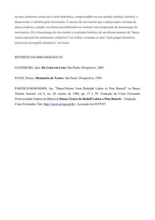 de seus elementos essenciais o texto dramático, compreendido em seu sentido canônico literário, a
dança-teatro o substitui pelo movimento. É através do movimento que a dança-teatro, herança da
dança moderna, compõe seu drama possibilitando-nos nomear esta composição de dramaturgia do
movimento; (b) a dramaturgia do movimento é resultante histórico de um distanciamento da "dança
como expressão de sentimentos subjetivos" em Laban, tornando-se uma “ação grupal dramática,
técnica de coreografia dramática” em Jooss.
REFERÊNCIAS BIBLIOGRÁFICAS
GUINSBURG, Jacó. Da Cena em Cena. São Paulo: Perspectiva, 2001.
PAVIS, Patrice. Dicionário de Teatro. São Paulo: Perspectiva, 1999.
PARTSCH-BERGSOHN, Isa. “DanceTheatre from Rudolph Laban to Pina Bausch” in Dance
Theatre Journal, vol 6, no. 02 outono de 1988, pp. 37 a 39. Tradução de Ciane Fernandes
(Universidade Federal da Bahia) A Dança-Teatro de Rudolf Laban a Pina Bausch – Tradução
Ciane Fernandes. Site: http://www.revista.art.br ; Acessado em 02/07/07.
 