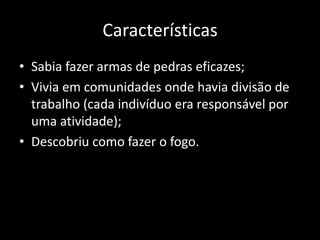 Características
• Sabia fazer armas de pedras eficazes;
• Vivia em comunidades onde havia divisão de
  trabalho (cada indivíduo era responsável por
  uma atividade);
• Descobriu como fazer o fogo.
 