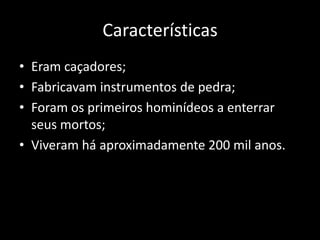 Características
• Eram caçadores;
• Fabricavam instrumentos de pedra;
• Foram os primeiros hominídeos a enterrar
  seus mortos;
• Viveram há aproximadamente 200 mil anos.
 