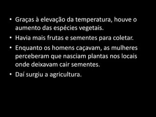 • Graças à elevação da temperatura, houve o
  aumento das espécies vegetais.
• Havia mais frutas e sementes para coletar.
• Enquanto os homens caçavam, as mulheres
  perceberam que nasciam plantas nos locais
  onde deixavam cair sementes.
• Daí surgiu a agricultura.
 
