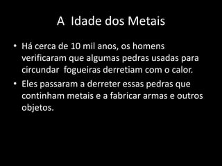 A Idade dos Metais
• Há cerca de 10 mil anos, os homens
  verificaram que algumas pedras usadas para
  circundar fogueiras derretiam com o calor.
• Eles passaram a derreter essas pedras que
  continham metais e a fabricar armas e outros
  objetos.
 