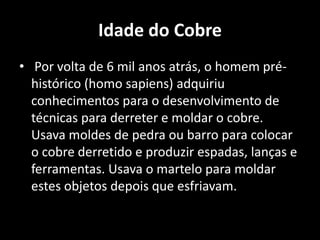 Idade do Cobre
• Por volta de 6 mil anos atrás, o homem pré-
  histórico (homo sapiens) adquiriu
  conhecimentos para o desenvolvimento de
  técnicas para derreter e moldar o cobre.
  Usava moldes de pedra ou barro para colocar
  o cobre derretido e produzir espadas, lanças e
  ferramentas. Usava o martelo para moldar
  estes objetos depois que esfriavam.
 