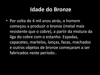 Idade do Bronze
• Por volta de 4 mil anos atrás, o homem
  começou a produzir o bronze (metal mais
  resistente que o cobre), a partir da mistura da
  liga do cobre com o estanho. Espadas,
  capacetes, martelos, lanças, facas, machados
  e outros objetos de bronze começaram a ser
  fabricados neste período..
 