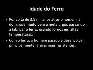 Idade do Ferro
• Por volta de 3,5 mil anos atrás o homem já
  dominava muito bem a metalurgia, passando
  a fabricar o ferro, usando fornos em altas
  temperaturas.
• Com o ferro, o homem passou a desenvolver,
  principalmente, armas mais resistentes.
 