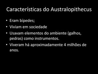Características do Australopithecus
• Eram bípedes;
• Viviam em sociedade
• Usavam elementos do ambiente (galhos,
  pedras) como instrumentos.
• Viveram há aproximadamente 4 milhões de
  anos.
 