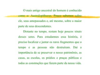 O mais antigo ancestral do homem é conhecido
como o: Australopithecus. Pouco sabemos sobre
ele, seus antepassados e, até mesmo, sobre a maior
parte de seus descendentes.
Distante no tempo, restam hoje poucos sinais
desses seres. Para estudarmos essa história, é
preciso localizar e juntar os raros fragmentos que o
tempo e as pessoas não destruíram. Daí a
importância de se preservar o nosso patrimônio, as
casas, as escolas, os prédios e praças públicas e
todas as construções que fazem parte da nossa vida.
 