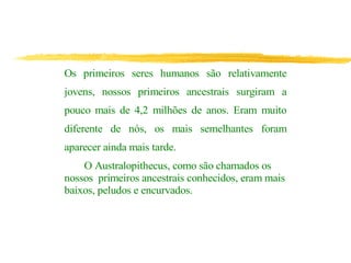 Os primeiros seres humanos são relativamente
jovens, nossos primeiros ancestrais surgiram a
pouco mais de 4,2 milhões de anos. Eram muito
diferente de nós, os mais semelhantes foram
aparecer ainda mais tarde.
O Australopithecus, como são chamados os
nossos primeiros ancestrais conhecidos, eram mais
baixos, peludos e encurvados.
 