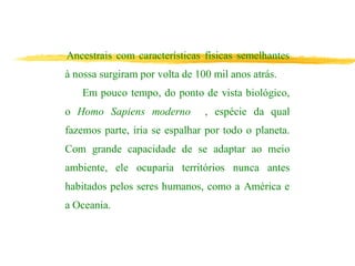 Ancestrais com características físicas semelhantes
à nossa surgiram por volta de 100 mil anos atrás.
Em pouco tempo, do ponto de vista biológico,
o Homo Sapiens moderno , espécie da qual
fazemos parte, iria se espalhar por todo o planeta.
Com grande capacidade de se adaptar ao meio
ambiente, ele ocuparia territórios nunca antes
habitados pelos seres humanos, como a América e
a Oceania.
 