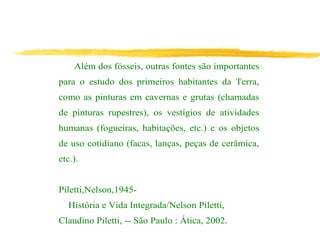 Além dos fósseis, outras fontes são importantes
para o estudo dos primeiros habitantes da Terra,
como as pinturas em cavernas e grutas (chamadas
de pinturas rupestres), os vestígios de atividades
humanas (fogueiras, habitações, etc.) e os objetos
de uso cotidiano (facas, lanças, peças de cerâmica,
etc.).
Piletti,Nelson,1945-
História e Vida Integrada/Nelson Piletti,
Claudino Piletti, -- São Paulo : Ática, 2002.
 