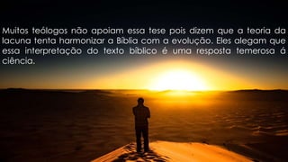 Muitos teólogos não apoiam essa tese pois dizem que a teoria da
lacuna tenta harmonizar a Bíblia com a evolução. Eles alegam que
essa interpretação do texto bíblico é uma resposta temerosa á
ciência.
 