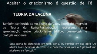 Aceitar o criacionismo é questão de Fé
Também conhecida como Teoria do Caos, Teoria do Intervalo
ou Teoria da Ruína-Restauração, representa uma
aproximação entre criacionismo bíblico, cosmologia e
biologia moderna.
TEORIA DA LACUNA
Essa teoria foi defendida em 1876 por C. H. Pember em sua obra ”As
Idades Mais Remotas da Terra e a Conexão delas com o Espiritualismo
Moderno e a Teosofia”
 