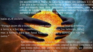 De acordo com a Teoria da Lacuna, o relato em Gênesis 1:1 e
2 de que a terra estava “sem forma e vazia” indica que existiu
um pré-mundo que fora destruído, provavelmente, com a
colisão de Lúcifer com a Terra quando o mesmo foi expulso do
paraíso e esse seria o período do pré-mundo.
Isaías 45.18 declara:
“Porque assim diz o SENHOR que tem criado os céus, o Deus que formou
a terra, e a fez; ele a confirmou, não a criou vazia [no hebraico, tohu],
mas a formou para que fosse habitada: Eu sou o SENHOR e não há
outro.”
Este versículo, segundo a teoria da lacuna, comprova que Gênesis 1.2
não pode estar descrevendo a criação original de Deus como vazia e
sem forma (tohu), mas que era uma ordem perfeita, que continha
uniformidade, complexidade e vida.
 