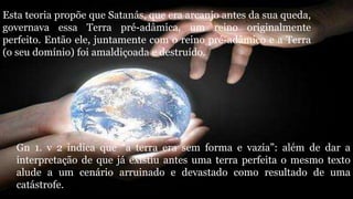 Esta teoria propõe que Satanás, que era arcanjo antes da sua queda,
governava essa Terra pré-adâmica, um reino originalmente
perfeito. Então ele, juntamente com o reino pré-adâmico e a Terra
(o seu domínio) foi amaldiçoada e destruído.
Gn 1. v 2 indica que “a terra era sem forma e vazia”: além de dar a
interpretação de que já existiu antes uma terra perfeita o mesmo texto
alude a um cenário arruinado e devastado como resultado de uma
catástrofe.
 