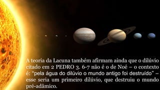 A teoria da Lacuna também afirmam ainda que o dilúvio
citado em 2 PEDRO 3. 6-7 não é o de Noé – o contexto
é: “pela água do dilúvio o mundo antigo foi destruído” –
esse seria um primeiro dilúvio, que destruiu o mundo
pré-adâmico.
 