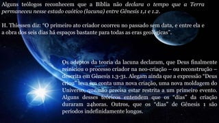 Alguns teólogos reconhecem que a Bíblia não declara o tempo que a Terra
permaneceu nesse estado caótico (lacuna) entre Gênesis 1,1 e 1.2.
H. Thiessen diz: “O primeiro ato criador ocorreu no passado sem data, e entre ela e
a obra dos seis dias há espaços bastante para todas as eras geológicas”.
Os adeptos da teoria da lacuna declaram, que Deus finalmente
reiniciou o processo criador na neo-criação – ou reconstrução –
descrita em Gênesis 1.3-31. Alegam ainda que a expressão “Deus
criou” leva em conta uma nova criação, uma nova moldagem do
Universo, que não precisa estar restrita a um primeiro evento.
Alguns desses teóricos entendem que os “dias” da criação
duraram 24horas. Outros, que os “dias” de Gênesis 1 são
períodos indefinidamente longos.
 
