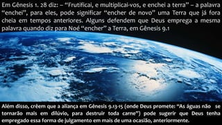 Em Gênesis 1. 28 diz: – “Frutificai, e multiplicai-vos, e enchei a terra” – a palavra
“enchei”, para eles, pode significar “encher de novo” uma Terra que já fora
cheia em tempos anteriores. Alguns defendem que Deus emprega a mesma
palavra quando diz para Noé “encher” a Terra, em Gênesis 9.1
Além disso, crêem que a aliança em Gênesis 9.13-15 (onde Deus promete: “As águas não se
tornarão mais em dilúvio, para destruir toda carne”) pode sugerir que Deus tenha
empregado essa forma de julgamento em mais de uma ocasião, anteriormente.
 