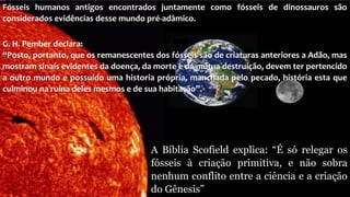 Fósseis humanos antigos encontrados juntamente como fósseis de dinossauros são
considerados evidências desse mundo pré-adâmico.
G. H. Pember declara:
“Posto, portanto, que os remanescentes dos fósseis são de criaturas anteriores a Adão, mas
mostram sinais evidentes da doença, da morte e da mútua destruição, devem ter pertencido
a outro mundo e possuído uma historia própria, manchada pelo pecado, história esta que
culminou na ruína deles mesmos e de sua habitação”.
A Bíblia Scofield explica: “É só relegar os
fósseis à criação primitiva, e não sobra
nenhum conflito entre a ciência e a criação
do Gênesis”
 