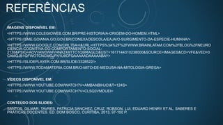 REFERÊNCIAS
IMAGENS DISPONÍVEL EM:
<HTTPS://WWW.COLEGIOWEB.COM.BR/PRE-HISTORIA/A-ORIGEM-DO-HOMEM.HTML>
<HTTPS://SME.GOIANIA.GO.GOV.BR/CONEXAOESCOLA/EAJA/O-SURGIMENTO-DA-ESPECIE-HUMANA/>
<HTTPS://WWW.GOOGLE.COM/URL?SA=I&URL=HTTPS%3A%2F%2FWWW.BRAINLATAM.COM%2FBLOG%2FNEURO
CIENCIA-COGNITIVA-DO-COMPORTAMENTO-SOCIAL-
2139&PSIG=AOVVAW0WHVHNXZ4XTTO1Q9IRAGLD&UST=1617144310238000&SOURCE=IMAGES&CD=VFE&VED=0
CAMQJB1QFWOTCNCMGJFK1U8CFQAAAAADAAAAABAY>
<HTTPS://SLIDEPLAYER.COM.BR/SLIDE/3328522/>
<HTTPS://WWW.TODAMATERIA.COM.BR/O-MITO-DE-MEDUSA-NA-MITOLOGIA-GREGA>
VÍDEOS DISPONÍVEL EM:
<HTTPS://WWW.YOUTUBE.COM/WATCH?V=AMBANBIHJCI&T=124S>
<HTTPS://WWW.YOUTUBE.COM/WATCH?V=CLSQ3VMDUEI>
CONTEÚDO DOS SLIDES:
SANTOS, GILMAR; TAVRES, PATRICIA SANCHEZ; CRUZ, ROBSON, LUI, EDUARD HENRY ET AL. SABERES E
PRÁTICAS DOCENTES. ED. DOM BOSCO, CURITIBA, 2013, 97-100 P.
 