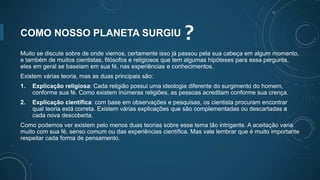 COMO NOSSO PLANETA SURGIU ?
Muito se discute sobre de onde viemos, certamente isso já passou pela sua cabeça em algum momento,
e também de muitos cientistas, filósofos e religiosos que tem algumas hipóteses para essa pergunta,
eles em geral se baseiam em sua fé, nas experiências e conhecimentos.
Existem várias teoria, mas as duas principais são:
1. Explicação religiosa: Cada religião possui uma ideologia diferente do surgimento do homem,
conforme sua fé. Como existem inúmeras religiões, as pessoas acreditam conforme sua crença.
2. Explicação científica: com base em observações e pesquisas, os cientista procuram encontrar
qual teoria está correta. Existem várias explicações que são complementadas ou descartadas a
cada nova descoberta.
Como podemos ver existem pelo menos duas teorias sobre esse tema tão intrigante. A aceitação varia
muito com sua fé, senso comum ou das experiências científica. Mas vale lembrar que é muito importante
respeitar cada forma de pensamento.
 