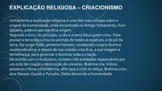 EXPLICAÇÃO RELIGIOSA – CRIACIONISMO
Certamente a explicação religiosa é uma das mais antigas sobre a
origem da humanidade, onde encontrada noAntigoTestamento, livro
Gênesis, palavra que significa origem.
Segundo o livro, no princípio, o céu e a terra Deus quem criou. Para
povoar a terra deus criou os animais de todas as espécies, e do pó da
terra, fez surgir Adão, primeiro homem, recebendo o sopro divino e
recebendo alma, e depois de sua costela criou Eva, a sua imagem e
semelhança, para governar e dominar toda a criação.
De acordo com o Hinduísmo, existem três entidades responsáveis por
um ciclo de criação e destruição do universo. Brahma cria,Vishnu
preserva e Shiva o transforma, afim que o ciclo se refaça, Brahma criou
dois Deuses: Gayati e Purusha. Deles descende a humanidade.
 