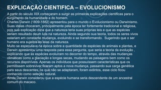 EXPLICAÇÃO CIENTIFICA – EVOLUCIONISMO
A partir do século XIX começaram a surgir as primeiras explicações cientificas para o
surgimento da humanidade e do homem.
Charles Darwin (1809-1882) apresentou para o mundo o Evolucionismo ou Darwinismo.
Suas ideias chocaram, principalmente pela época ter fortemente tradicional e religiosa,
pois sua explicação dizia que a natureza teria suas próprias leis e que as espécies
seriam resultado deum luta na natureza. Ainda segundo sua teoria, todos os seres vivos
estariam em constante mudança, evoluindo e se transformando. Sugerindo que o ser
humano era sujeitos às leias da natureza.
Muito se especulava na época sobre a quantidade de espécies de animais e plantas, e
Darwin apresentou uma resposta para essa pergunta, que seria a teoria da evolução ,
explicando que as espécies evoluíram no decorrer do tempo, através das mudanças
climáticas como a glaciação e longas secas, mudando as paisagens bem como os
recursos disponíveis. Apenas os indivíduos que possuíssem características que os
permitissem sobreviver ficaram aptos a nova mudança, passando sua carga genética
para seus descentes, os que não se adaptaram, foram extintos, esse ciclo ficou
conhecido como seleção natural.
Ainda Darwin considerou que a espécie humana seria descendente de um ancestral
comum do macaco.
 