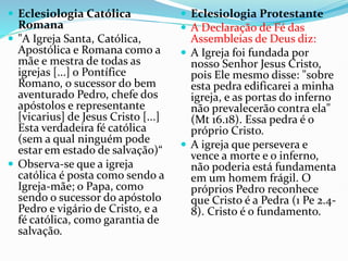  Eclesiologia Católica
Romana
 "A Igreja Santa, Católica,
Apostólica e Romana como a
mãe e mestra de todas as
igrejas [...] o Pontífice
Romano, o sucessor do bem
aventurado Pedro, chefe dos
apóstolos e representante
[vicarius] de Jesus Cristo [...]
Esta verdadeira fé católica
(sem a qual ninguém pode
estar em estado de salvação)“
 Observa-se que a igreja
católica é posta como sendo a
Igreja-mãe; o Papa, como
sendo o sucessor do apóstolo
Pedro e vigário de Cristo, e a
fé católica, como garantia de
salvação.
 Eclesiologia Protestante
 A Declaração de Fé das
Assembleias de Deus diz:
 A Igreja foi fundada por
nosso Senhor Jesus Cristo,
pois Ele mesmo disse: "sobre
esta pedra edificarei a minha
igreja, e as portas do inferno
não prevalecerão contra ela"
(Mt 16.18). Essa pedra é o
próprio Cristo.
 A igreja que persevera e
vence a morte e o inferno,
não poderia está fundamenta
em um homem frágil. O
próprios Pedro reconhece
que Cristo é a Pedra (1 Pe 2.4-
8). Cristo é o fundamento.
 